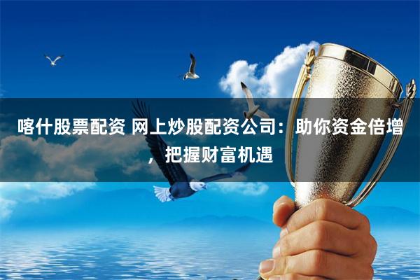 喀什股票配资 网上炒股配资公司：助你资金倍增，把握财富机遇
