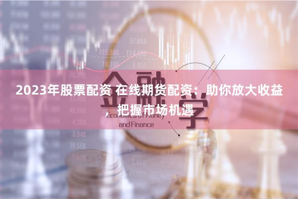 2023年股票配资 在线期货配资:助你放大收益,把握市场机遇